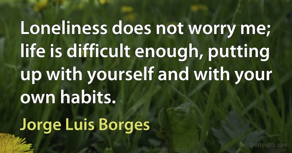 Loneliness does not worry me; life is difficult enough, putting up with yourself and with your own habits. (Jorge Luis Borges)