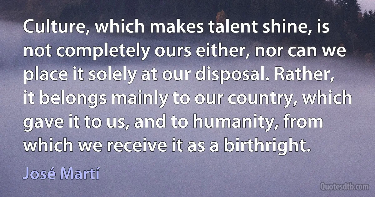 Culture, which makes talent shine, is not completely ours either, nor can we place it solely at our disposal. Rather, it belongs mainly to our country, which gave it to us, and to humanity, from which we receive it as a birthright. (José Martí)