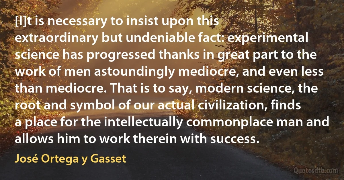 [I]t is necessary to insist upon this extraordinary but undeniable fact: experimental science has progressed thanks in great part to the work of men astoundingly mediocre, and even less than mediocre. That is to say, modern science, the root and symbol of our actual civilization, finds a place for the intellectually commonplace man and allows him to work therein with success. (José Ortega y Gasset)