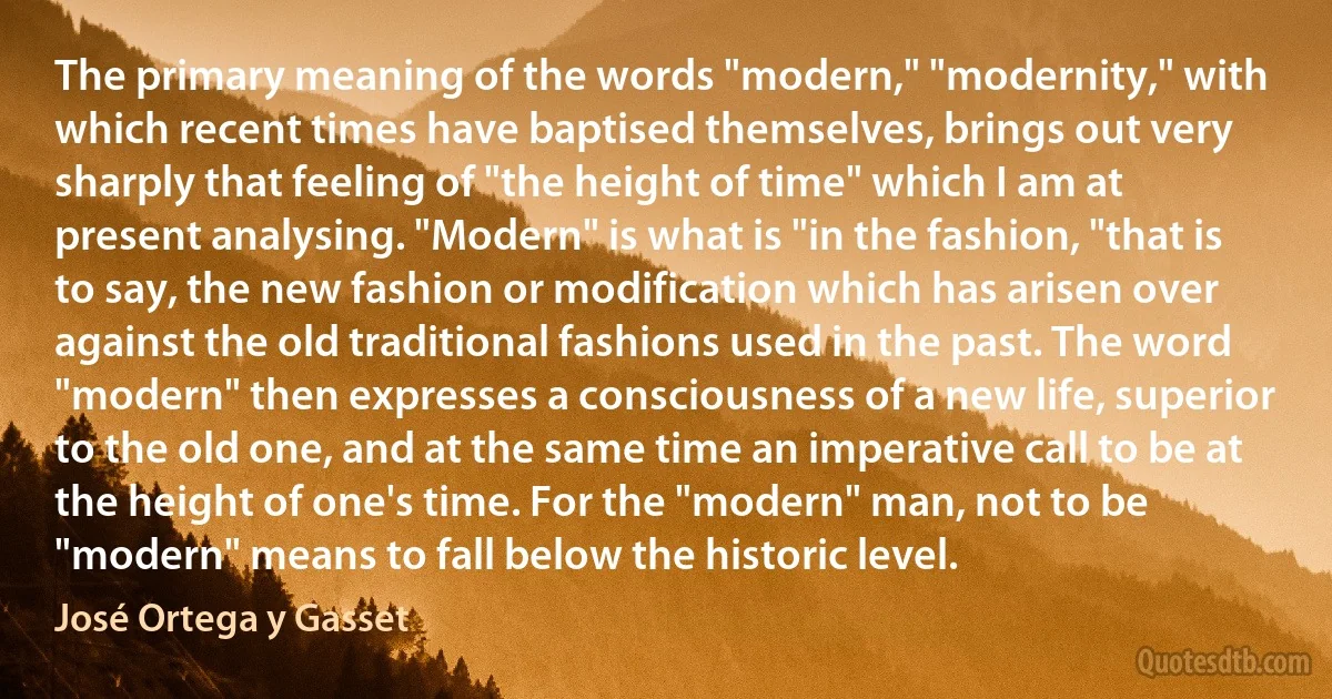 The primary meaning of the words "modern," "modernity," with which recent times have baptised themselves, brings out very sharply that feeling of "the height of time" which I am at present analysing. "Modern" is what is "in the fashion, "that is to say, the new fashion or modification which has arisen over against the old traditional fashions used in the past. The word "modern" then expresses a consciousness of a new life, superior to the old one, and at the same time an imperative call to be at the height of one's time. For the "modern" man, not to be "modern" means to fall below the historic level. (José Ortega y Gasset)