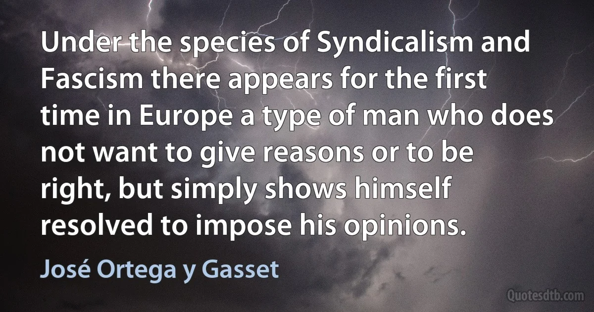 Under the species of Syndicalism and Fascism there appears for the first time in Europe a type of man who does not want to give reasons or to be right, but simply shows himself resolved to impose his opinions. (José Ortega y Gasset)