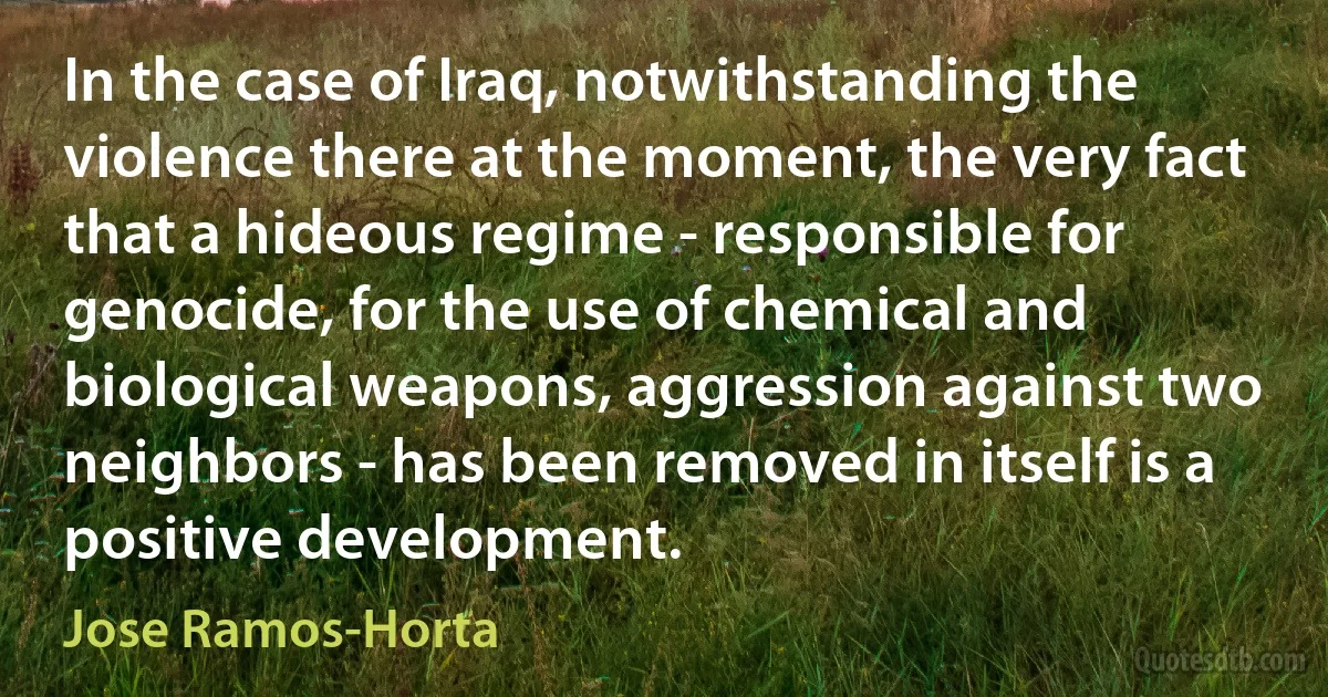 In the case of Iraq, notwithstanding the violence there at the moment, the very fact that a hideous regime - responsible for genocide, for the use of chemical and biological weapons, aggression against two neighbors - has been removed in itself is a positive development. (Jose Ramos-Horta)