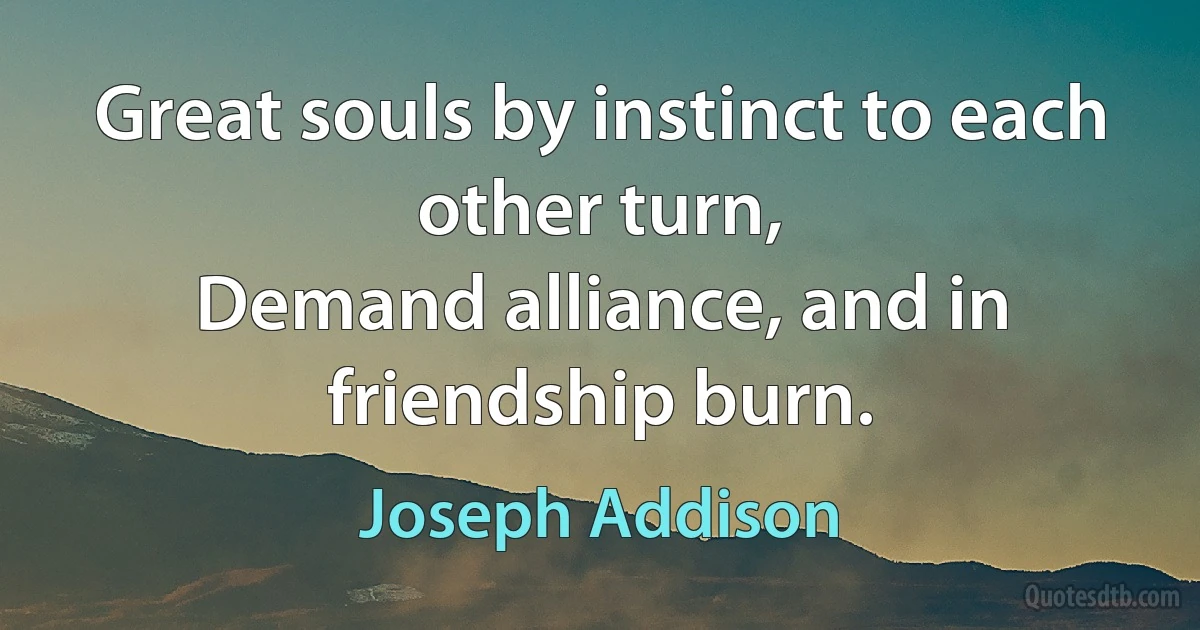 Great souls by instinct to each other turn,
Demand alliance, and in friendship burn. (Joseph Addison)