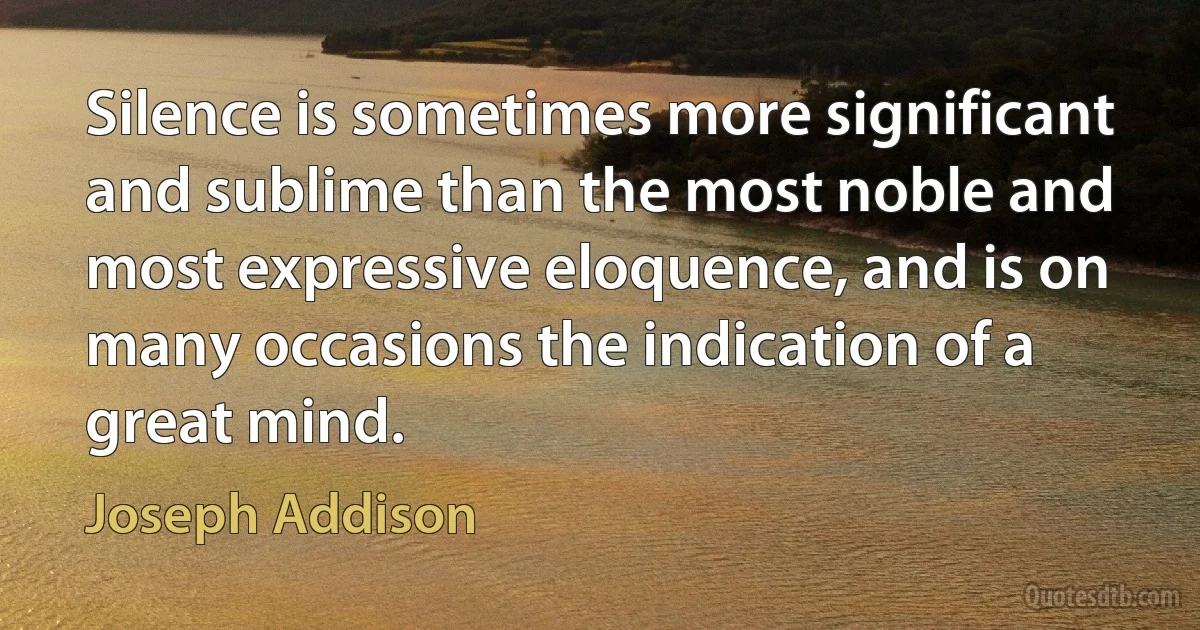 Silence is sometimes more significant and sublime than the most noble and most expressive eloquence, and is on many occasions the indication of a great mind. (Joseph Addison)