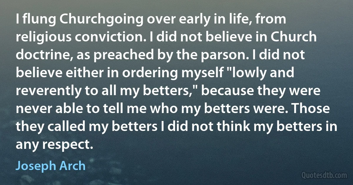 I flung Churchgoing over early in life, from religious conviction. I did not believe in Church doctrine, as preached by the parson. I did not believe either in ordering myself "lowly and reverently to all my betters," because they were never able to tell me who my betters were. Those they called my betters I did not think my betters in any respect. (Joseph Arch)