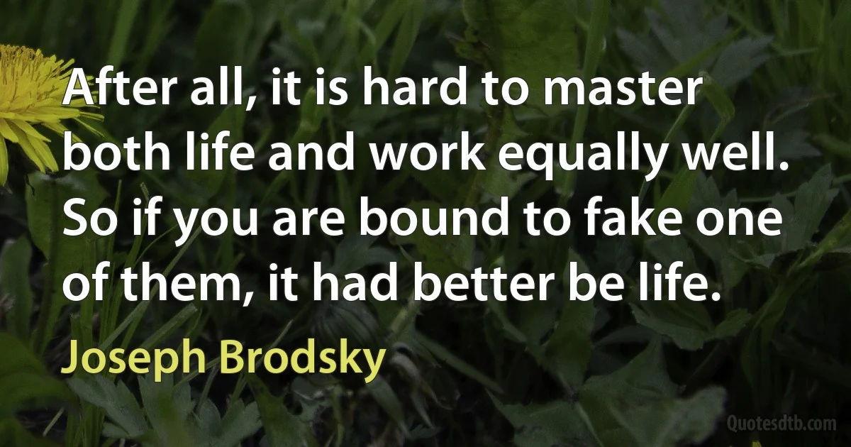 After all, it is hard to master both life and work equally well. So if you are bound to fake one of them, it had better be life. (Joseph Brodsky)