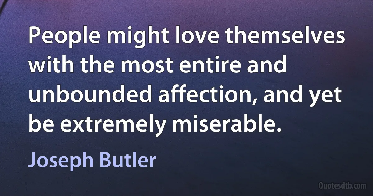 People might love themselves with the most entire and unbounded affection, and yet be extremely miserable. (Joseph Butler)