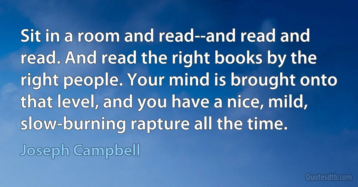 Sit in a room and read--and read and read. And read the right books by the right people. Your mind is brought onto that level, and you have a nice, mild, slow-burning rapture all the time. (Joseph Campbell)