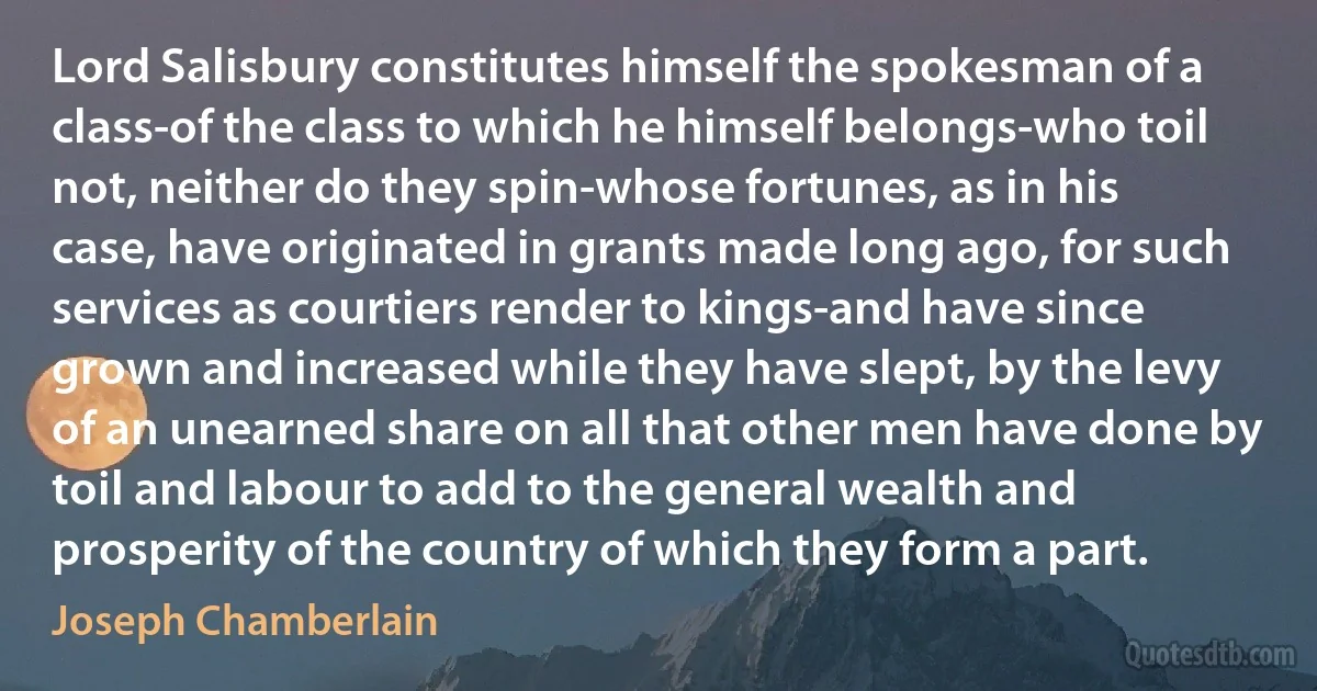 Lord Salisbury constitutes himself the spokesman of a class-of the class to which he himself belongs-who toil not, neither do they spin-whose fortunes, as in his case, have originated in grants made long ago, for such services as courtiers render to kings-and have since grown and increased while they have slept, by the levy of an unearned share on all that other men have done by toil and labour to add to the general wealth and prosperity of the country of which they form a part. (Joseph Chamberlain)