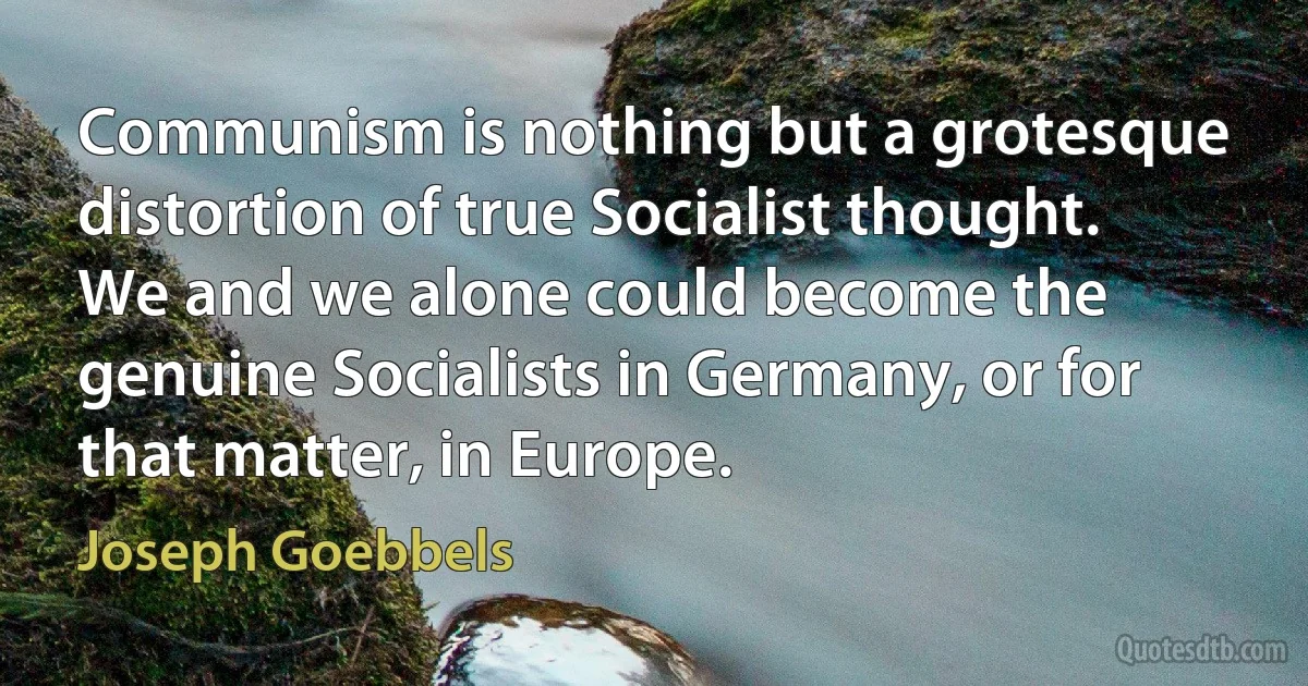 Communism is nothing but a grotesque distortion of true Socialist thought. We and we alone could become the genuine Socialists in Germany, or for that matter, in Europe. (Joseph Goebbels)