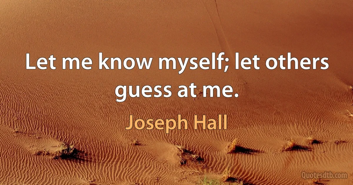 Let me know myself; let others guess at me. (Joseph Hall)