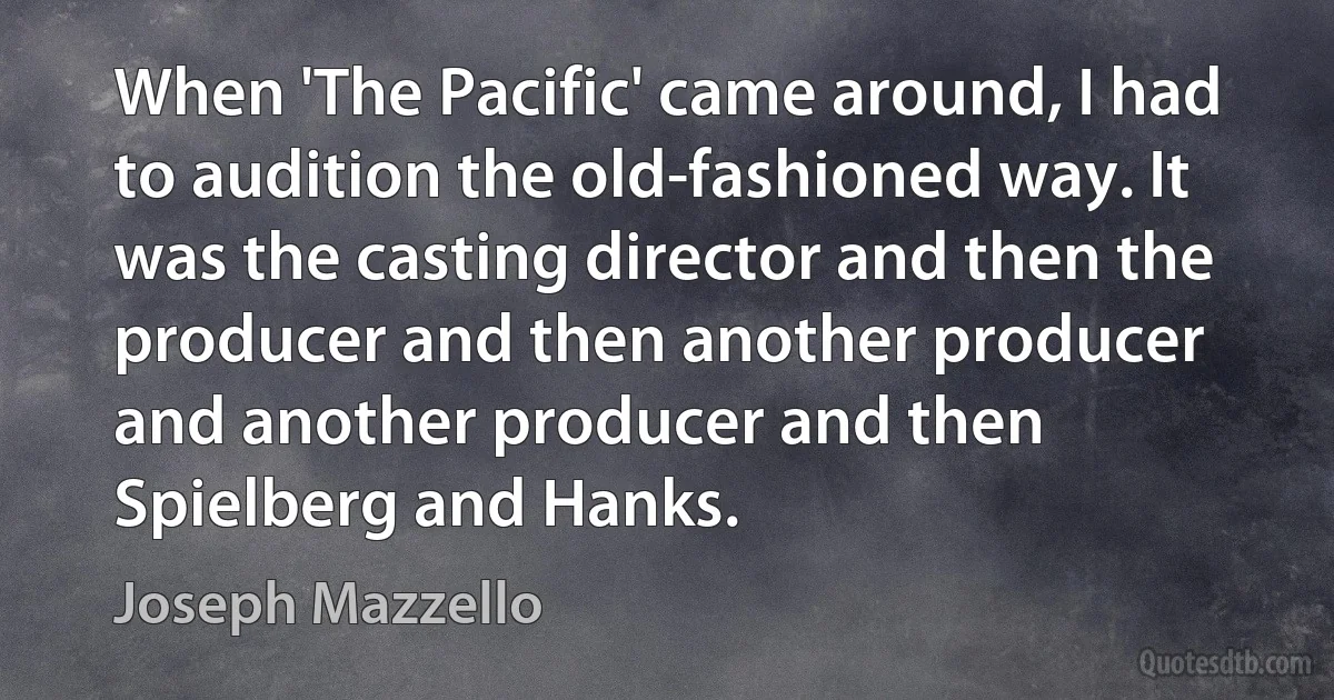 When 'The Pacific' came around, I had to audition the old-fashioned way. It was the casting director and then the producer and then another producer and another producer and then Spielberg and Hanks. (Joseph Mazzello)