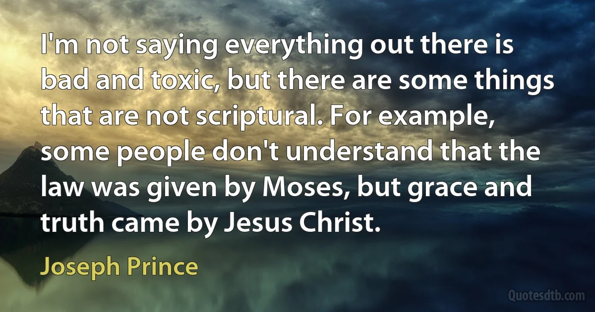 I'm not saying everything out there is bad and toxic, but there are some things that are not scriptural. For example, some people don't understand that the law was given by Moses, but grace and truth came by Jesus Christ. (Joseph Prince)