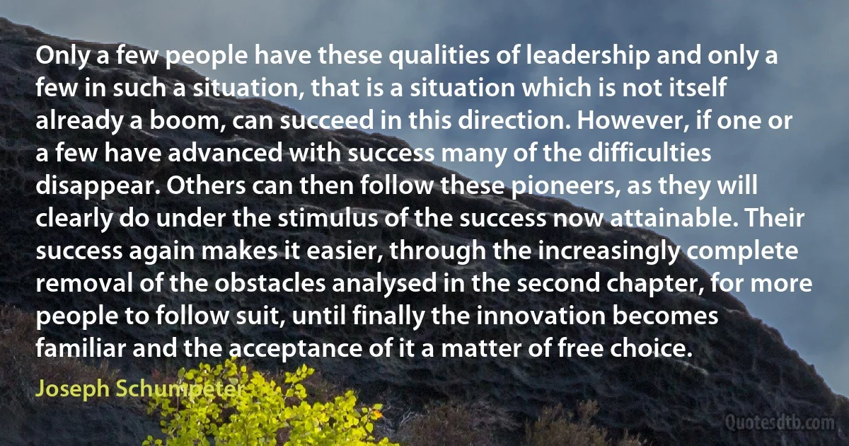 Only a few people have these qualities of leadership and only a few in such a situation, that is a situation which is not itself already a boom, can succeed in this direction. However, if one or a few have advanced with success many of the difficulties disappear. Others can then follow these pioneers, as they will clearly do under the stimulus of the success now attainable. Their success again makes it easier, through the increasingly complete removal of the obstacles analysed in the second chapter, for more people to follow suit, until finally the innovation becomes familiar and the acceptance of it a matter of free choice. (Joseph Schumpeter)