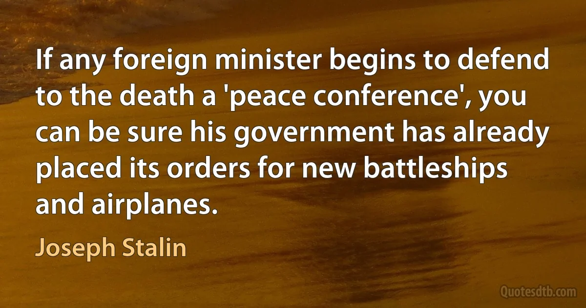 If any foreign minister begins to defend to the death a 'peace conference', you can be sure his government has already placed its orders for new battleships and airplanes. (Joseph Stalin)