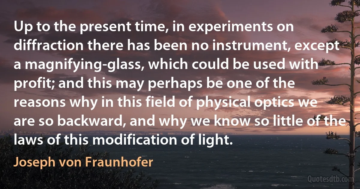 Up to the present time, in experiments on diffraction there has been no instrument, except a magnifying-glass, which could be used with profit; and this may perhaps be one of the reasons why in this field of physical optics we are so backward, and why we know so little of the laws of this modification of light. (Joseph von Fraunhofer)