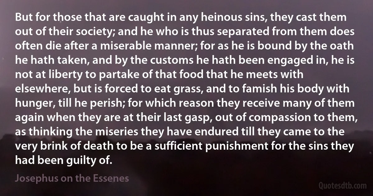 But for those that are caught in any heinous sins, they cast them out of their society; and he who is thus separated from them does often die after a miserable manner; for as he is bound by the oath he hath taken, and by the customs he hath been engaged in, he is not at liberty to partake of that food that he meets with elsewhere, but is forced to eat grass, and to famish his body with hunger, till he perish; for which reason they receive many of them again when they are at their last gasp, out of compassion to them, as thinking the miseries they have endured till they came to the very brink of death to be a sufficient punishment for the sins they had been guilty of. (Josephus on the Essenes)