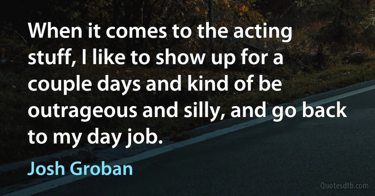 When it comes to the acting stuff, I like to show up for a couple days and kind of be outrageous and silly, and go back to my day job. (Josh Groban)