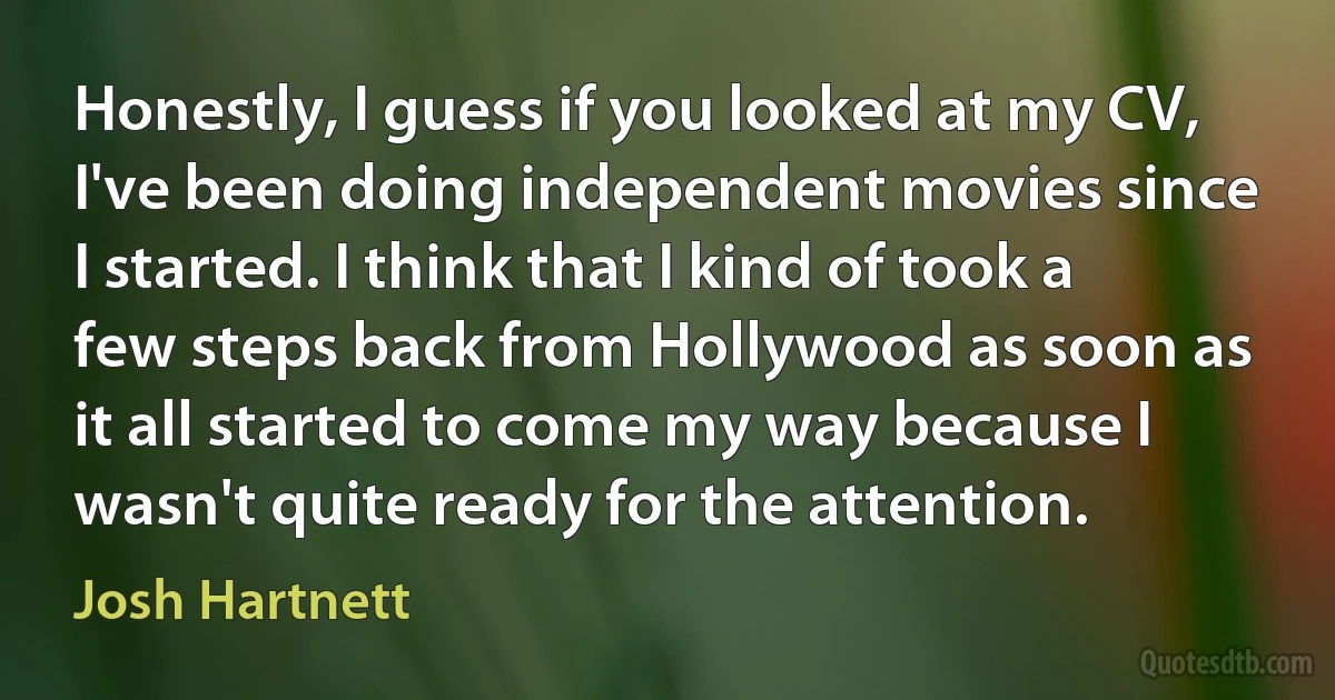 Honestly, I guess if you looked at my CV, I've been doing independent movies since I started. I think that I kind of took a few steps back from Hollywood as soon as it all started to come my way because I wasn't quite ready for the attention. (Josh Hartnett)