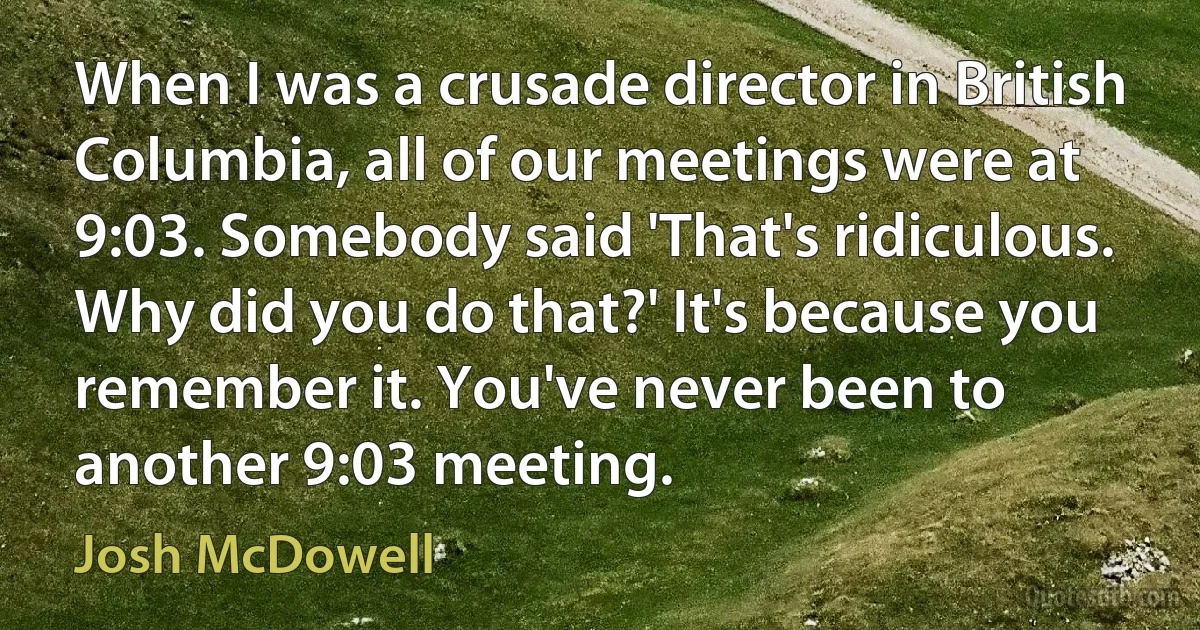 When I was a crusade director in British Columbia, all of our meetings were at 9:03. Somebody said 'That's ridiculous. Why did you do that?' It's because you remember it. You've never been to another 9:03 meeting. (Josh McDowell)