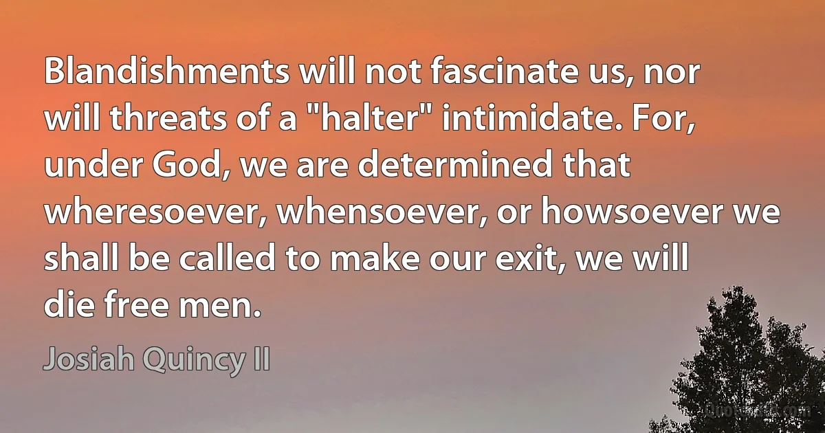 Blandishments will not fascinate us, nor will threats of a "halter" intimidate. For, under God, we are determined that wheresoever, whensoever, or howsoever we shall be called to make our exit, we will die free men. (Josiah Quincy II)