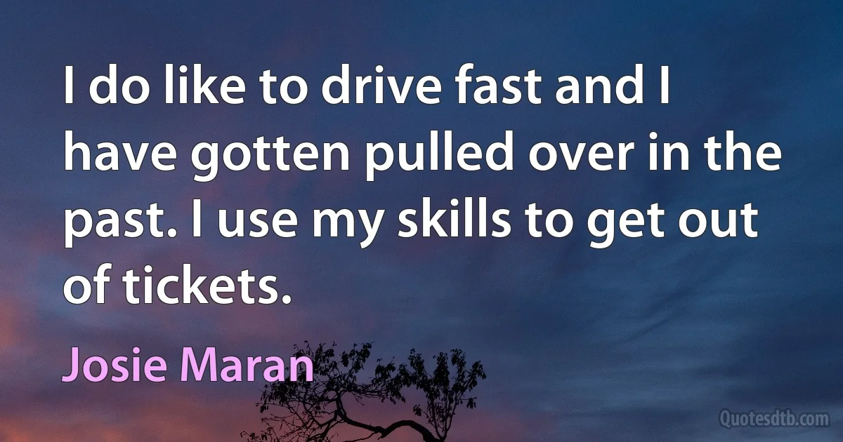 I do like to drive fast and I have gotten pulled over in the past. I use my skills to get out of tickets. (Josie Maran)