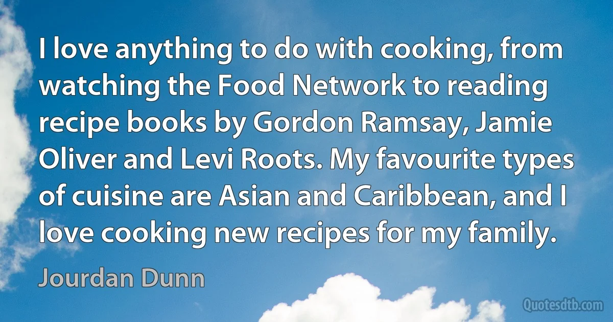 I love anything to do with cooking, from watching the Food Network to reading recipe books by Gordon Ramsay, Jamie Oliver and Levi Roots. My favourite types of cuisine are Asian and Caribbean, and I love cooking new recipes for my family. (Jourdan Dunn)