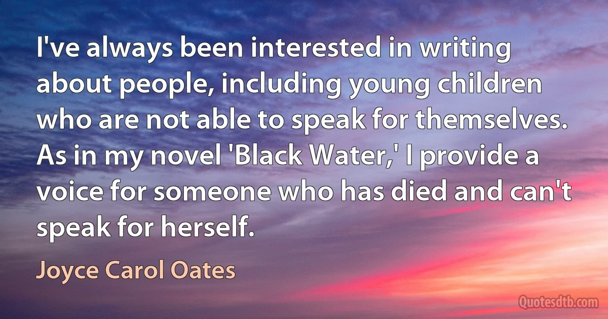 I've always been interested in writing about people, including young children who are not able to speak for themselves. As in my novel 'Black Water,' I provide a voice for someone who has died and can't speak for herself. (Joyce Carol Oates)