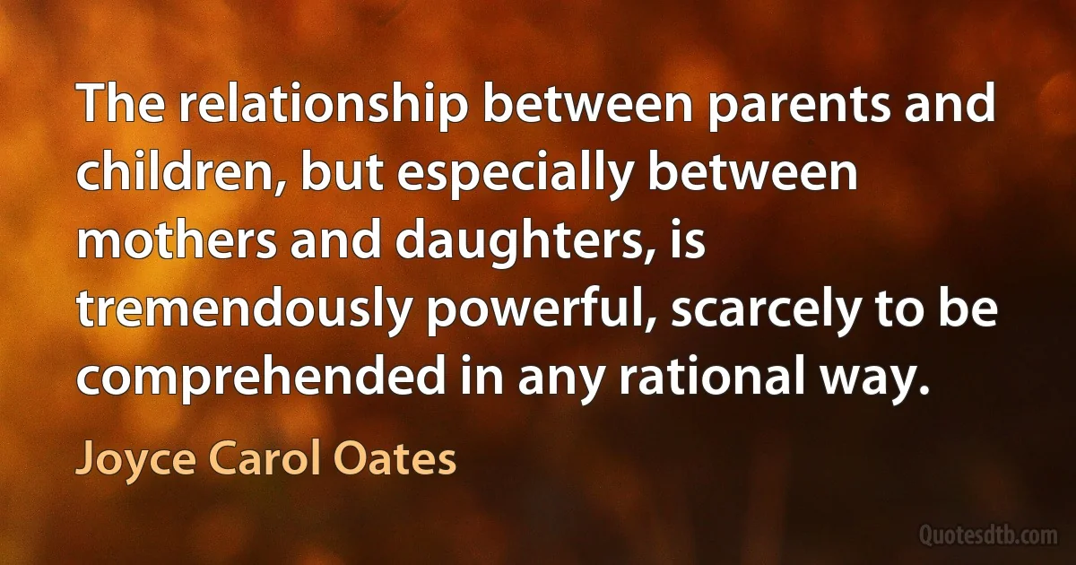 The relationship between parents and children, but especially between mothers and daughters, is tremendously powerful, scarcely to be comprehended in any rational way. (Joyce Carol Oates)