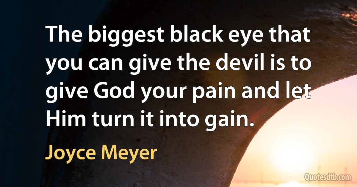 The biggest black eye that you can give the devil is to give God your pain and let Him turn it into gain. (Joyce Meyer)