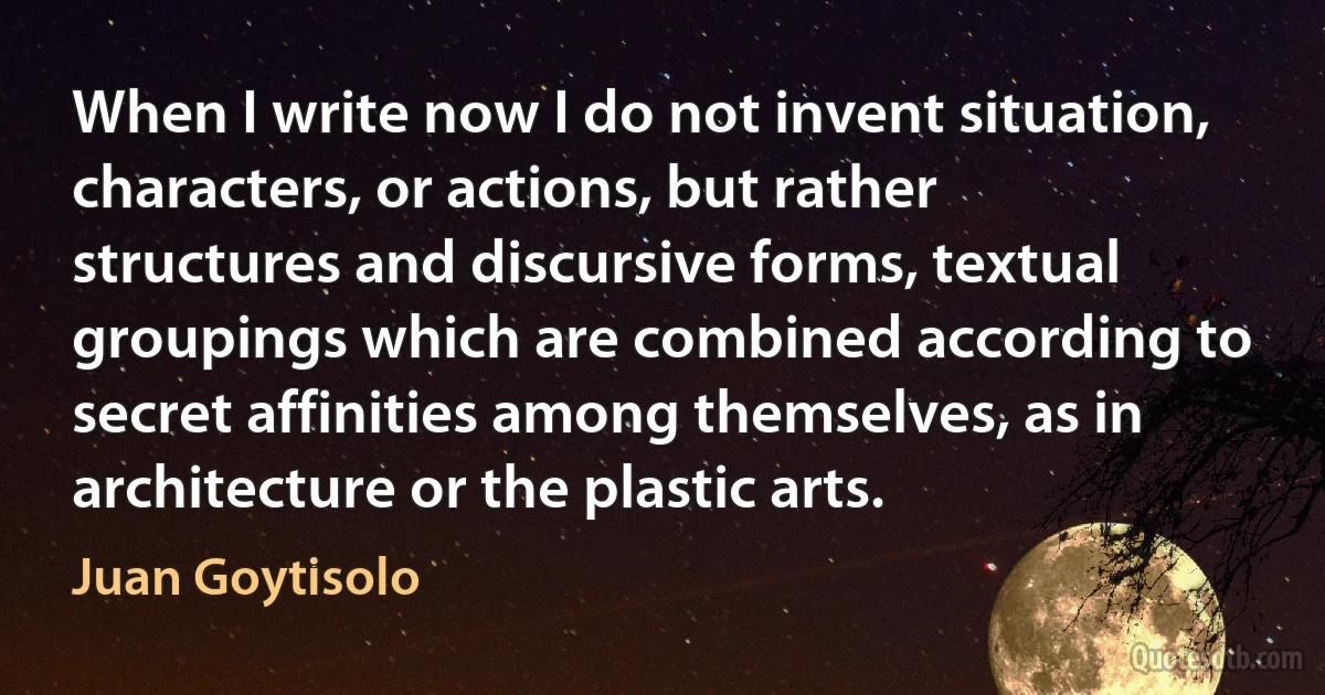 When I write now I do not invent situation, characters, or actions, but rather structures and discursive forms, textual groupings which are combined according to secret affinities among themselves, as in architecture or the plastic arts. (Juan Goytisolo)