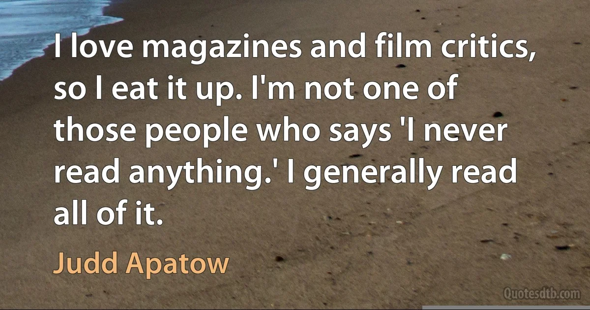 I love magazines and film critics, so I eat it up. I'm not one of those people who says 'I never read anything.' I generally read all of it. (Judd Apatow)