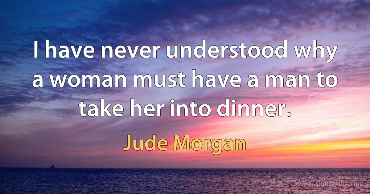 I have never understood why a woman must have a man to take her into dinner. (Jude Morgan)