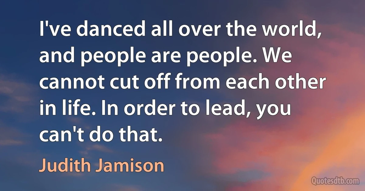 I've danced all over the world, and people are people. We cannot cut off from each other in life. In order to lead, you can't do that. (Judith Jamison)