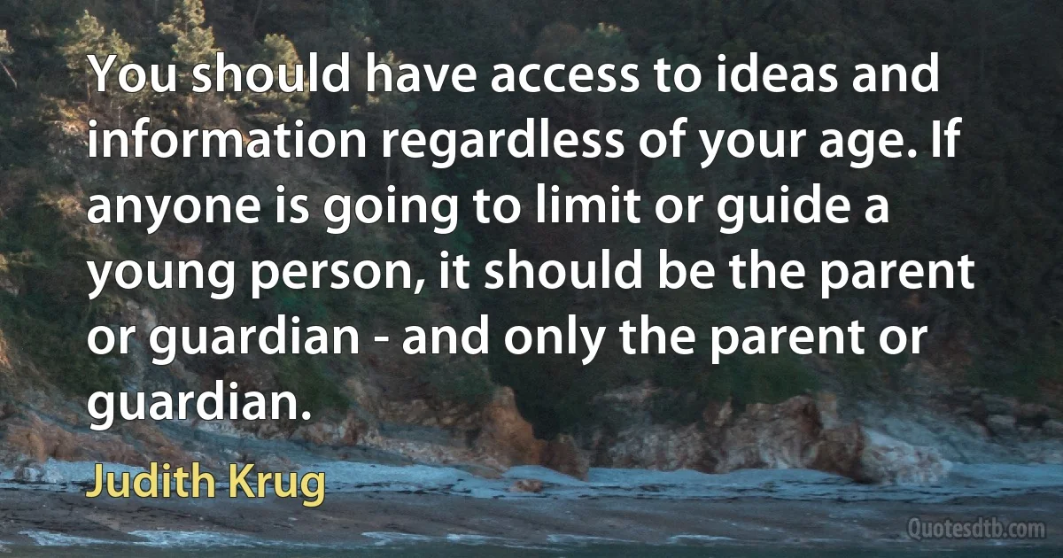 You should have access to ideas and information regardless of your age. If anyone is going to limit or guide a young person, it should be the parent or guardian - and only the parent or guardian. (Judith Krug)