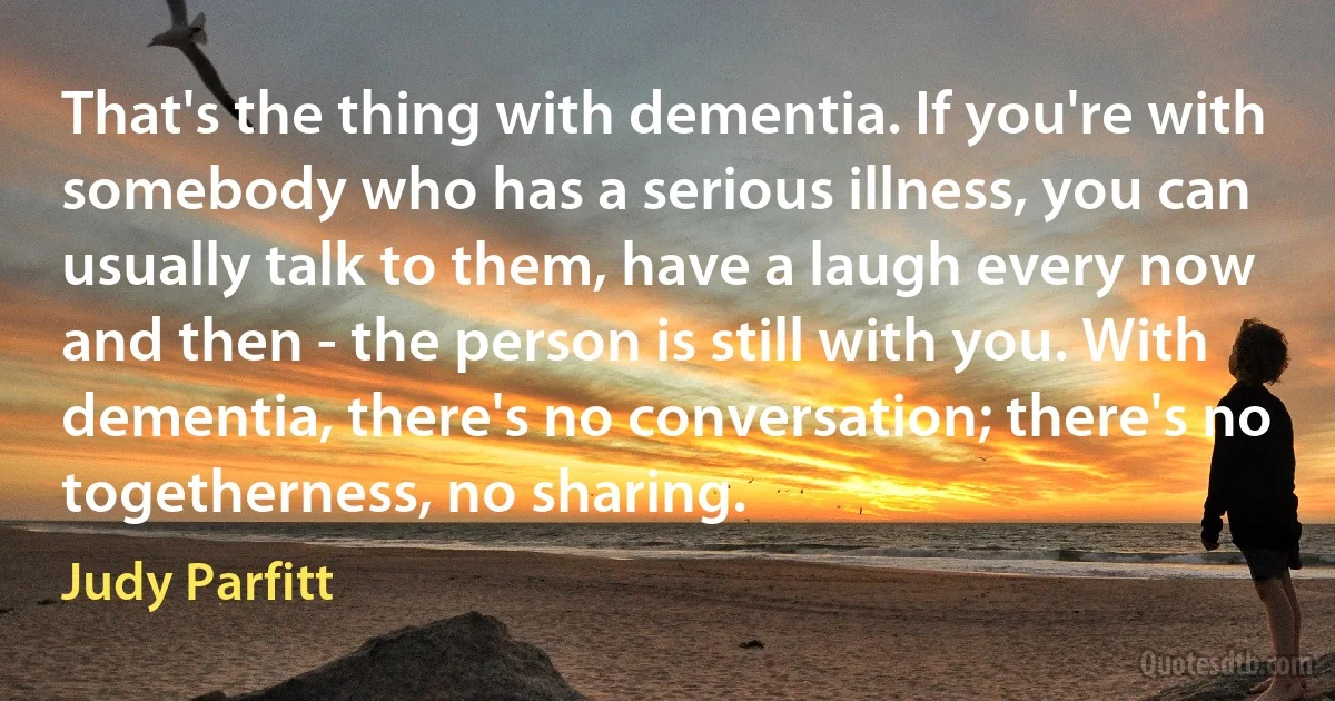 That's the thing with dementia. If you're with somebody who has a serious illness, you can usually talk to them, have a laugh every now and then - the person is still with you. With dementia, there's no conversation; there's no togetherness, no sharing. (Judy Parfitt)