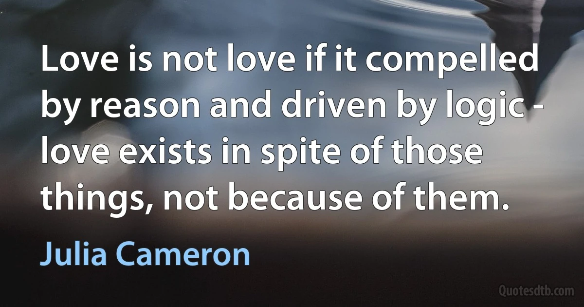 Love is not love if it compelled by reason and driven by logic - love exists in spite of those things, not because of them. (Julia Cameron)