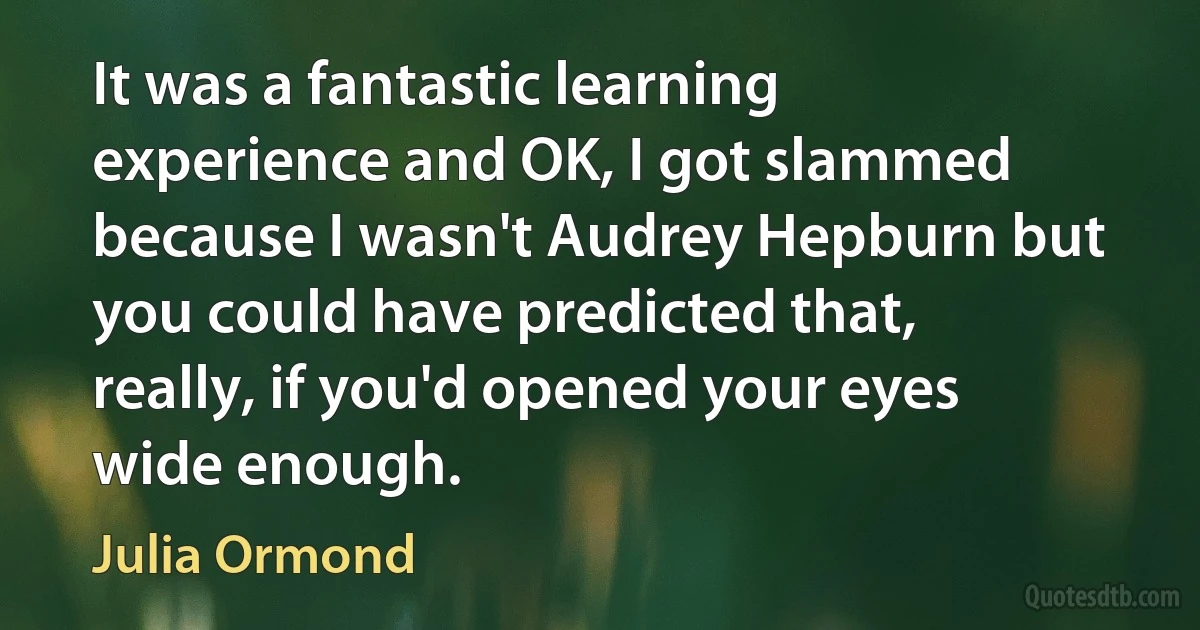 It was a fantastic learning experience and OK, I got slammed because I wasn't Audrey Hepburn but you could have predicted that, really, if you'd opened your eyes wide enough. (Julia Ormond)