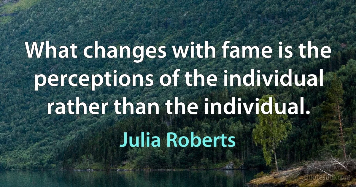 What changes with fame is the perceptions of the individual rather than the individual. (Julia Roberts)