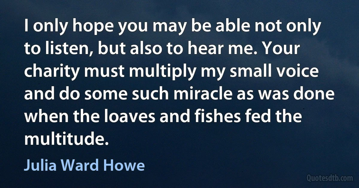 I only hope you may be able not only to listen, but also to hear me. Your charity must multiply my small voice and do some such miracle as was done when the loaves and fishes fed the multitude. (Julia Ward Howe)