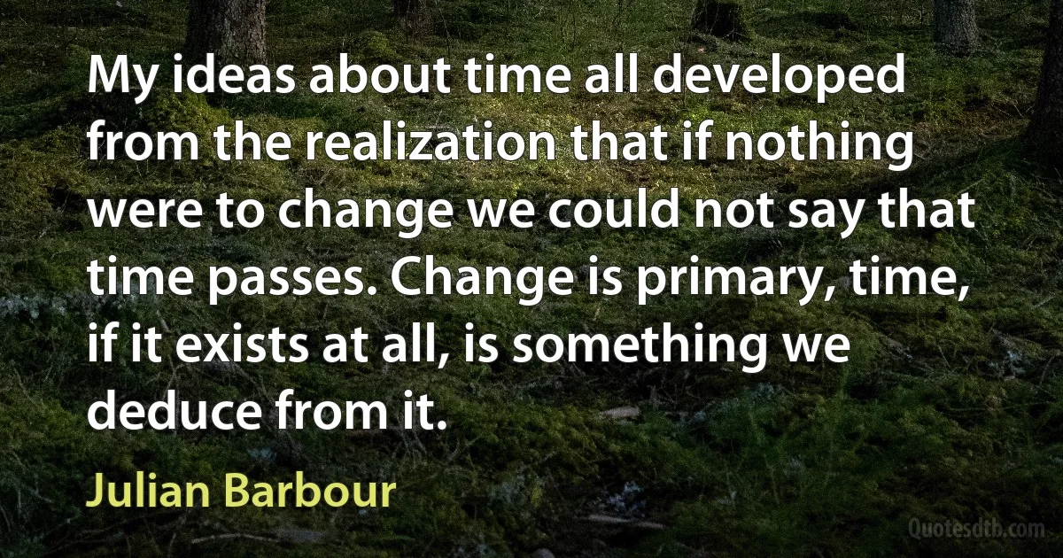 My ideas about time all developed from the realization that if nothing were to change we could not say that time passes. Change is primary, time, if it exists at all, is something we deduce from it. (Julian Barbour)