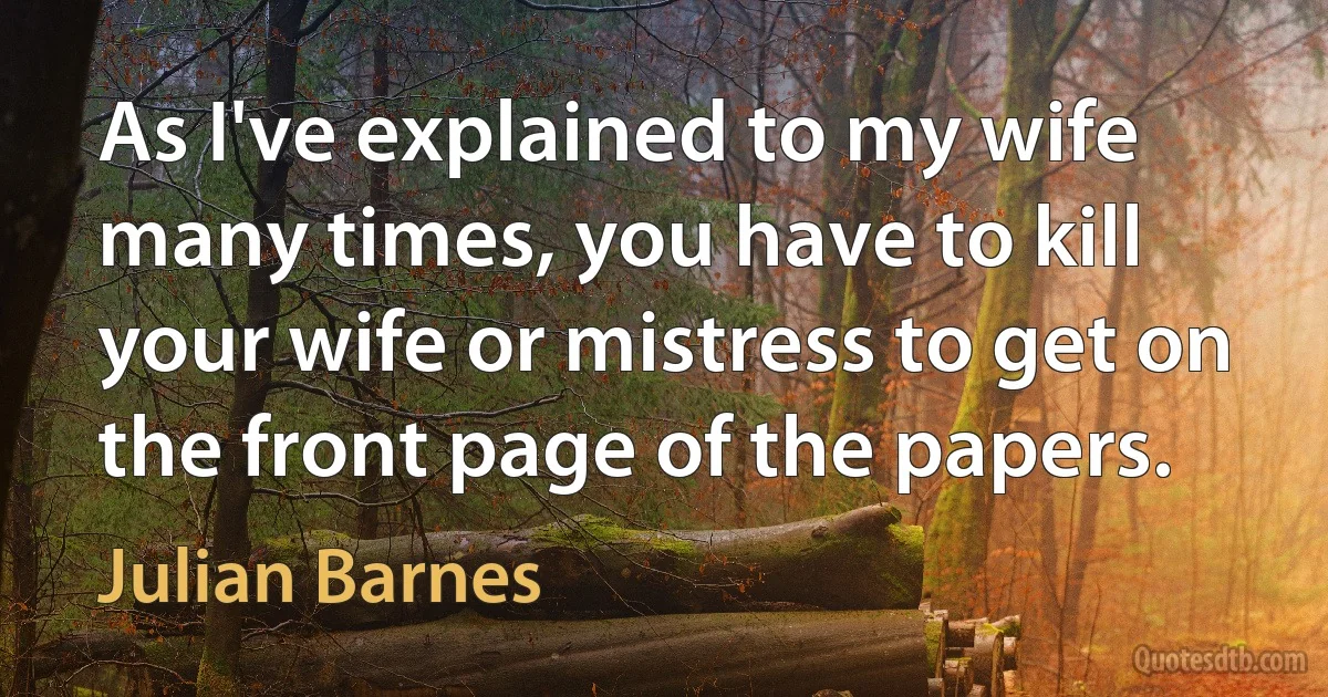 As I've explained to my wife many times, you have to kill your wife or mistress to get on the front page of the papers. (Julian Barnes)