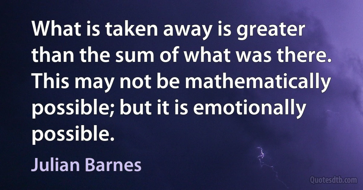 What is taken away is greater than the sum of what was there. This may not be mathematically possible; but it is emotionally possible. (Julian Barnes)