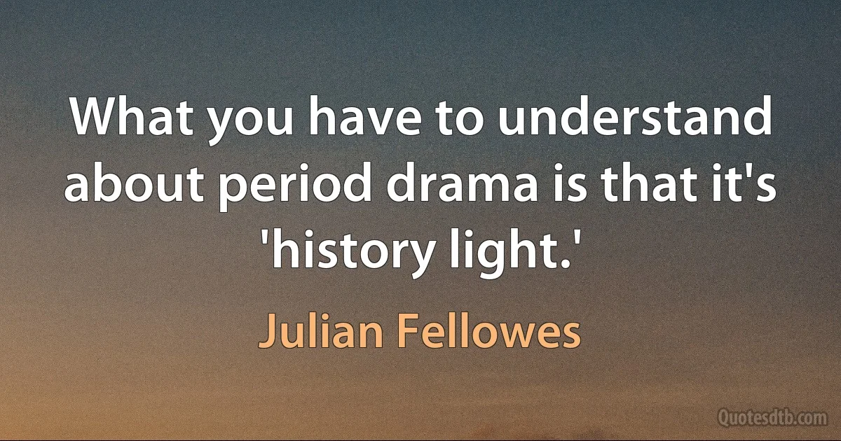 What you have to understand about period drama is that it's 'history light.' (Julian Fellowes)