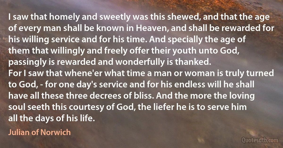 I saw that homely and sweetly was this shewed, and that the age of every man shall be known in Heaven, and shall be rewarded for his willing service and for his time. And specially the age of them that willingly and freely offer their youth unto God, passingly is rewarded and wonderfully is thanked.
For I saw that whene'er what time a man or woman is truly turned to God, - for one day's service and for his endless will he shall have all these three decrees of bliss. And the more the loving soul seeth this courtesy of God, the liefer he is to serve him all the days of his life. (Julian of Norwich)