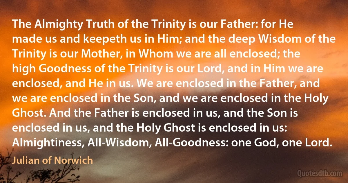 The Almighty Truth of the Trinity is our Father: for He made us and keepeth us in Him; and the deep Wisdom of the Trinity is our Mother, in Whom we are all enclosed; the high Goodness of the Trinity is our Lord, and in Him we are enclosed, and He in us. We are enclosed in the Father, and we are enclosed in the Son, and we are enclosed in the Holy Ghost. And the Father is enclosed in us, and the Son is enclosed in us, and the Holy Ghost is enclosed in us: Almightiness, All-Wisdom, All-Goodness: one God, one Lord. (Julian of Norwich)