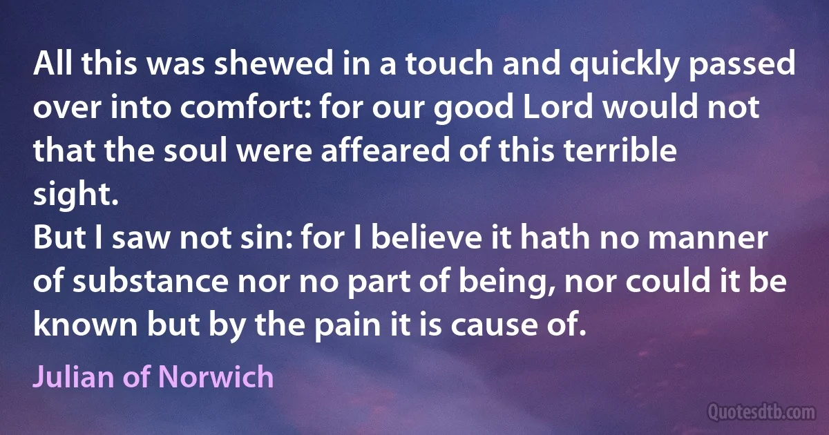 All this was shewed in a touch and quickly passed over into comfort: for our good Lord would not that the soul were affeared of this terrible sight.
But I saw not sin: for I believe it hath no manner of substance nor no part of being, nor could it be known but by the pain it is cause of. (Julian of Norwich)