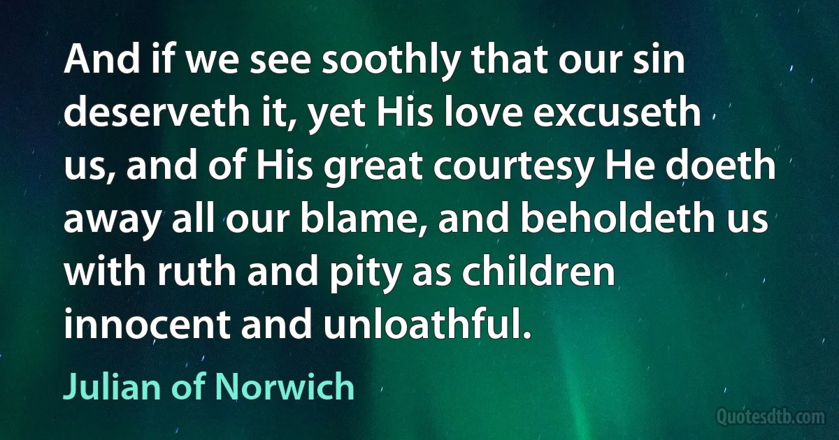 And if we see soothly that our sin deserveth it, yet His love excuseth us, and of His great courtesy He doeth away all our blame, and beholdeth us with ruth and pity as children innocent and unloathful. (Julian of Norwich)