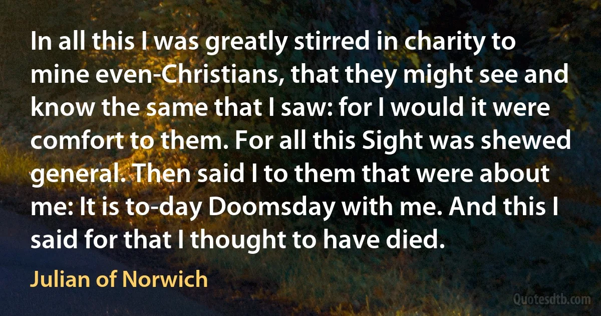 In all this I was greatly stirred in charity to mine even-Christians, that they might see and know the same that I saw: for I would it were comfort to them. For all this Sight was shewed general. Then said I to them that were about me: It is to-day Doomsday with me. And this I said for that I thought to have died. (Julian of Norwich)