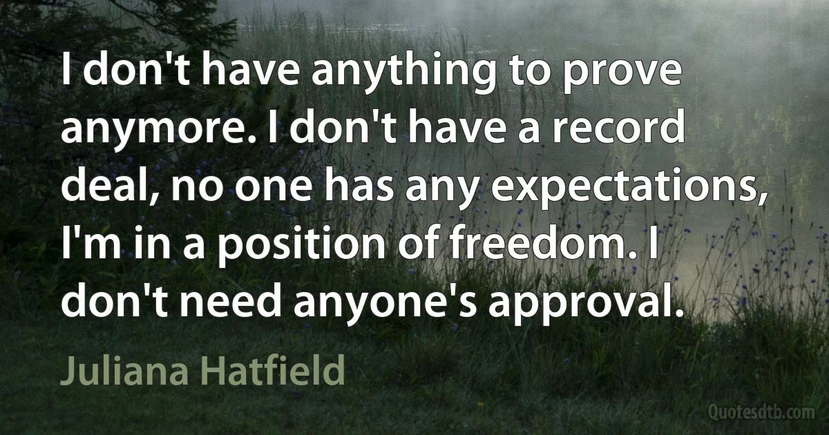 I don't have anything to prove anymore. I don't have a record deal, no one has any expectations, I'm in a position of freedom. I don't need anyone's approval. (Juliana Hatfield)